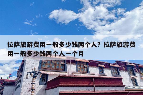 拉萨旅游费用一般多少钱两个人？拉萨旅游费用一般多少钱两个人一个月