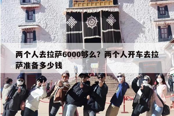 两个人去拉萨6000够么？两个人开车去拉萨准备多少钱