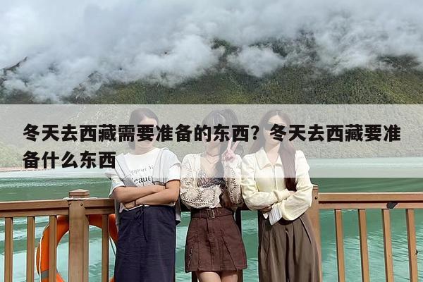 冬天去西藏需要准备的东西？冬天去西藏要准备什么东西