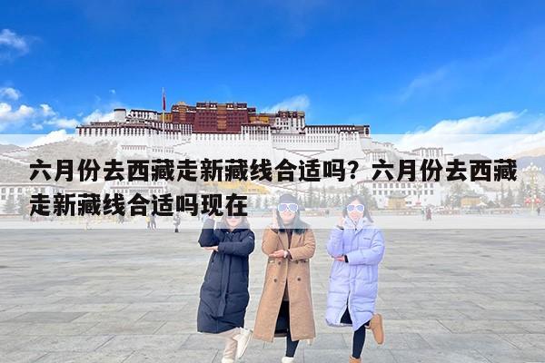 六月份去西藏走新藏线合适吗？六月份去西藏走新藏线合适吗现在
