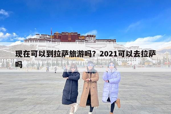 现在可以到拉萨旅游吗？2021可以去拉萨吗