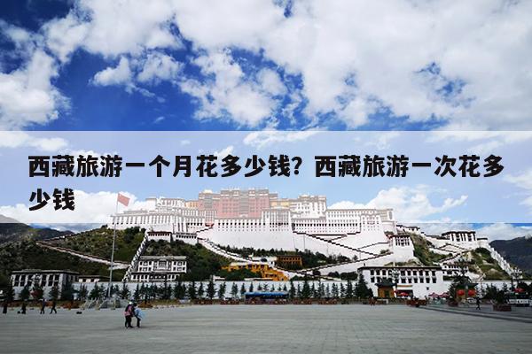 西藏旅游一个月花多少钱？西藏旅游一次花多少钱