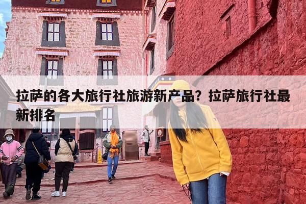 拉萨的各大旅行社旅游新产品？拉萨旅行社最新排名