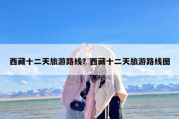 西藏十二天旅游路线？西藏十二天旅游路线图