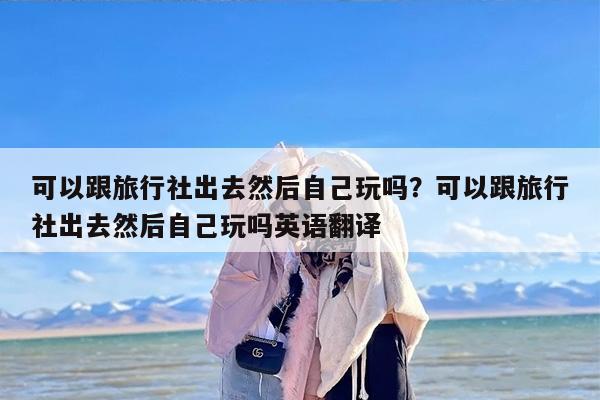 可以跟旅行社出去然后自己玩吗？可以跟旅行社出去然后自己玩吗英语翻译