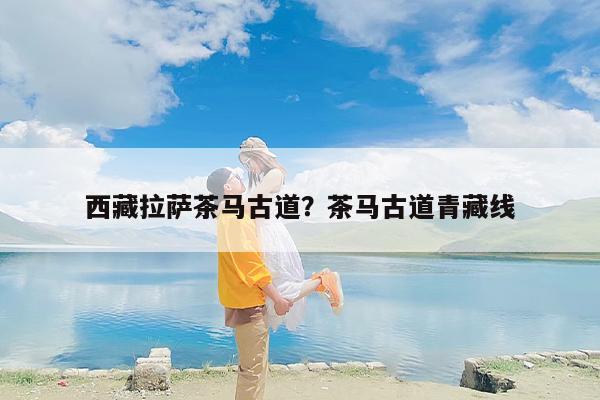 西藏拉萨茶马古道？茶马古道青藏线