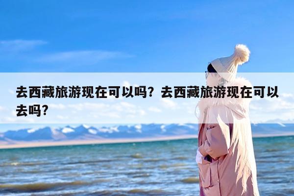 去西藏旅游现在可以吗？去西藏旅游现在可以去吗?