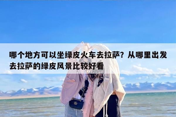 哪个地方可以坐绿皮火车去拉萨？从哪里出发去拉萨的绿皮风景比较好看