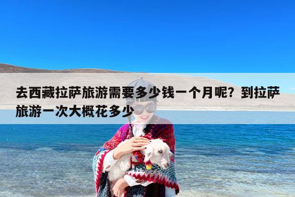 去西藏拉萨旅游需要多少钱一个月呢？到拉萨旅游一次大概花多少
