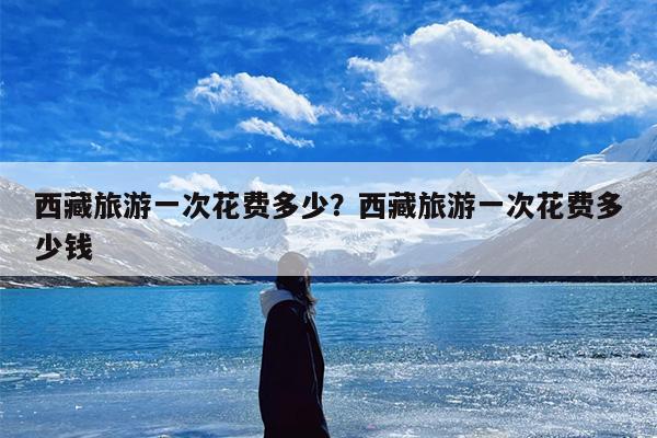 西藏旅游一次花费多少？西藏旅游一次花费多少钱