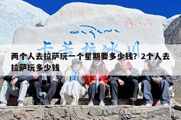两个人去拉萨玩一个星期要多少钱？2个人去拉萨玩多少钱