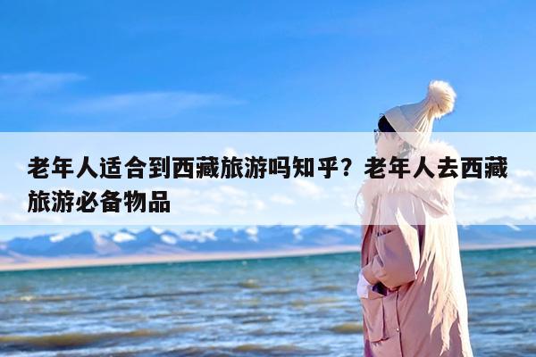 老年人适合到西藏旅游吗知乎？老年人去西藏旅游必备物品