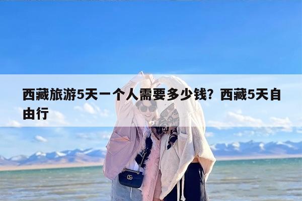 西藏旅游5天一个人需要多少钱？西藏5天自由行