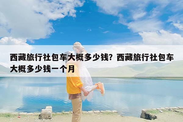 西藏旅行社包车大概多少钱？西藏旅行社包车大概多少钱一个月