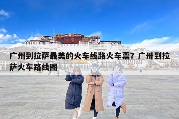 广州到拉萨最美的火车线路火车票？广卅到拉萨火车路线图