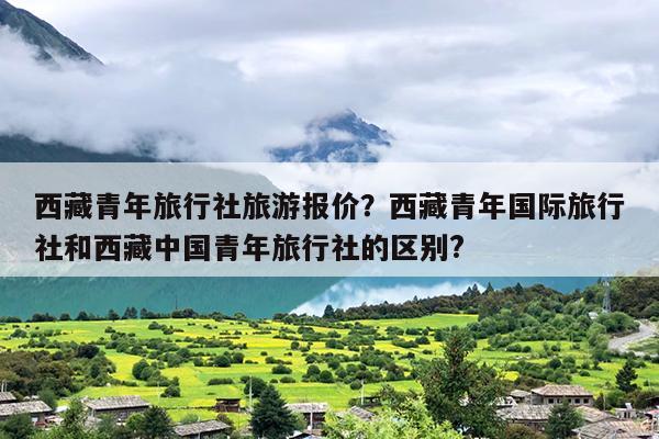 西藏青年旅行社旅游报价？西藏青年国际旅行社和西藏中国青年旅行社的区别?