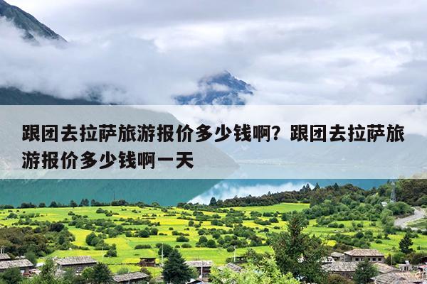 跟团去拉萨旅游报价多少钱啊？跟团去拉萨旅游报价多少钱啊一天