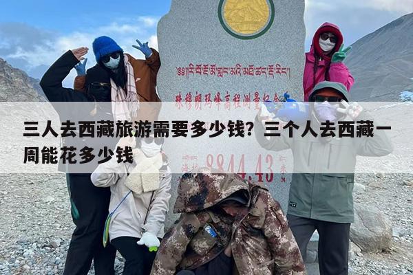 三人去西藏旅游需要多少钱？三个人去西藏一周能花多少钱-第1张图片