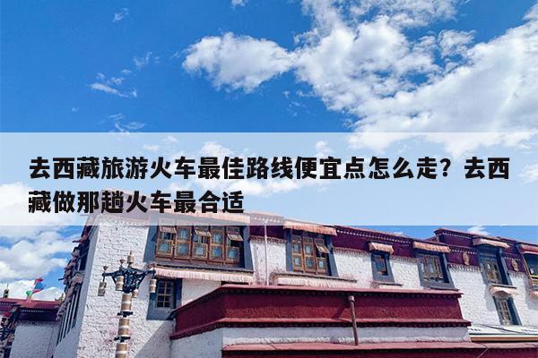 去西藏旅游火车最佳路线便宜点怎么走？去西藏做那趟火车最合适