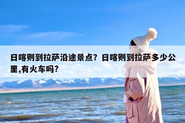 日喀则到拉萨沿途景点？日喀则到拉萨多少公里,有火车吗?