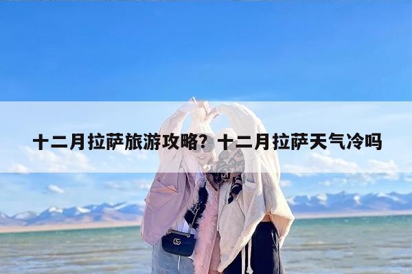十二月拉萨旅游攻略？十二月拉萨天气冷吗