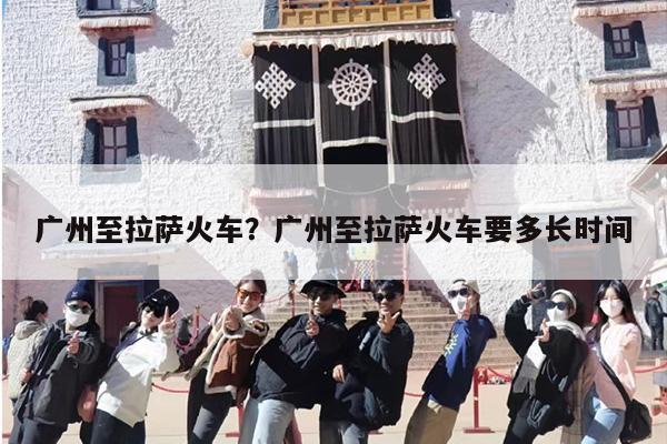 广州至拉萨火车？广州至拉萨火车要多长时间