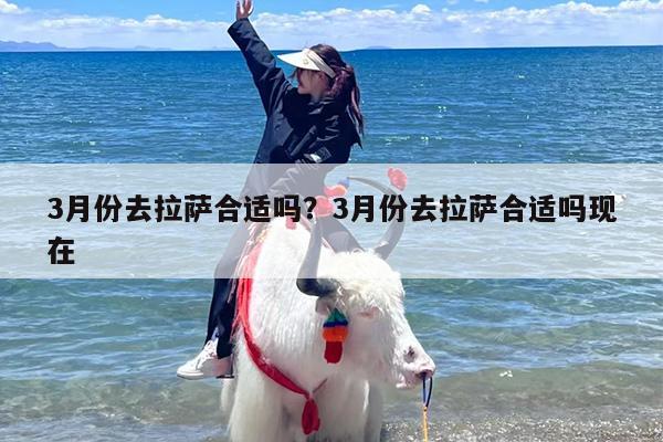 3月份去拉萨合适吗？3月份去拉萨合适吗现在