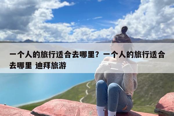 一个人的旅行适合去哪里？一个人的旅行适合去哪里 迪拜旅游