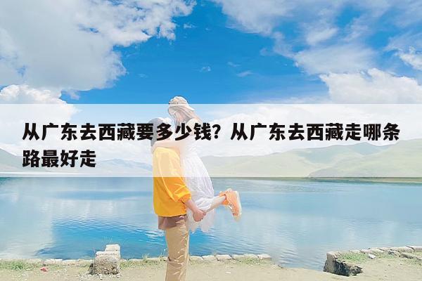 从广东去西藏要多少钱？从广东去西藏走哪条路最好走