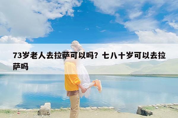 73岁老人去拉萨可以吗？七八十岁可以去拉萨吗