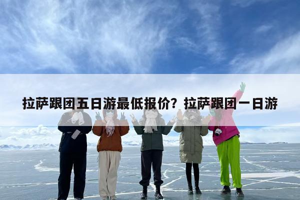 拉萨跟团五日游最低报价？拉萨跟团一日游