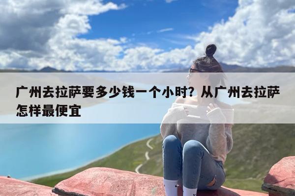 广州去拉萨要多少钱一个小时？从广州去拉萨怎样最便宜
