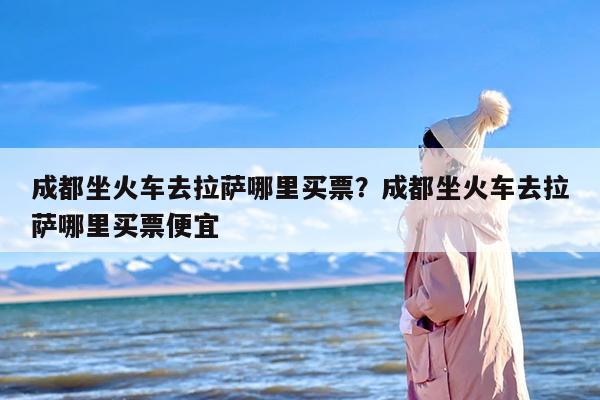 成都坐火车去拉萨哪里买票？成都坐火车去拉萨哪里买票便宜