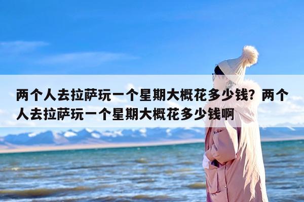 两个人去拉萨玩一个星期大概花多少钱？两个人去拉萨玩一个星期大概花多少钱啊