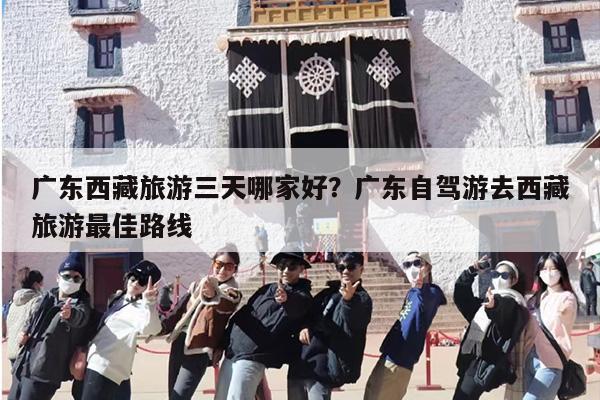 广东西藏旅游三天哪家好？广东自驾游去西藏旅游最佳路线