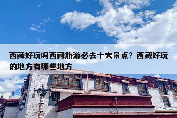 西藏好玩吗西藏旅游必去十大景点？西藏好玩的地方有哪些地方