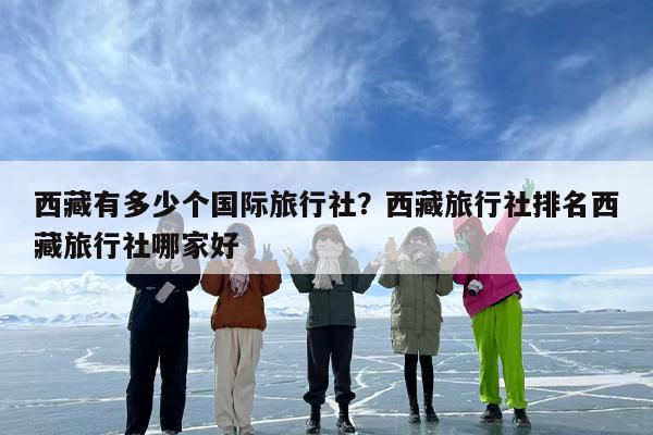 西藏有多少个国际旅行社？西藏旅行社排名西藏旅行社哪家好