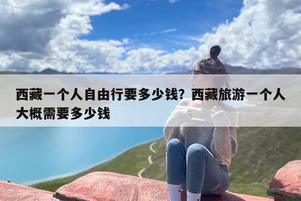 西藏一个人自由行要多少钱？西藏旅游一个人大概需要多少钱