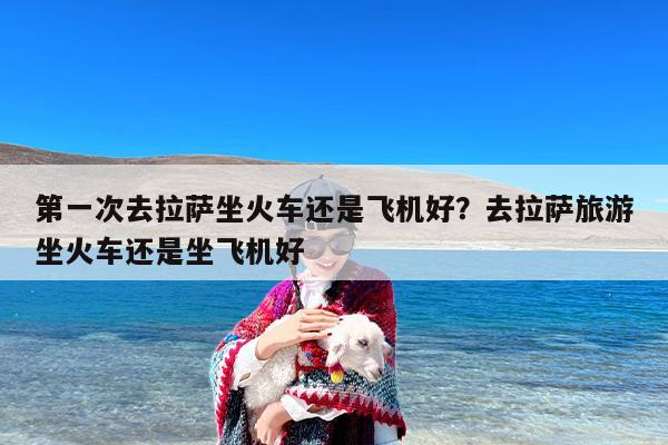 第一次去拉萨坐火车还是飞机好？去拉萨旅游坐火车还是坐飞机好