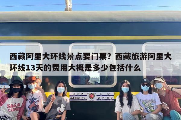 西藏阿里大环线景点要门票？西藏旅游阿里大环线13天的费用大概是多少包括什么