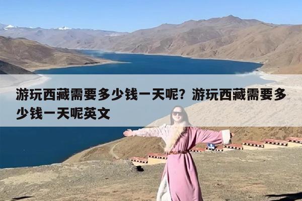 游玩西藏需要多少钱一天呢？游玩西藏需要多少钱一天呢英文