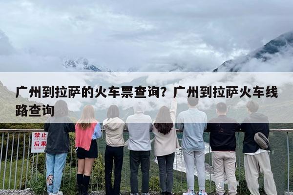 广州到拉萨的火车票查询？广州到拉萨火车线路查询