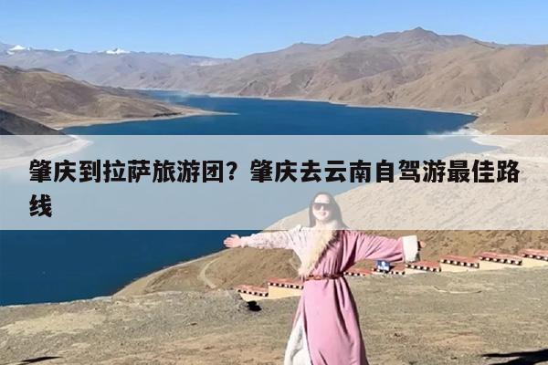 肇庆到拉萨旅游团？肇庆去云南自驾游最佳路线