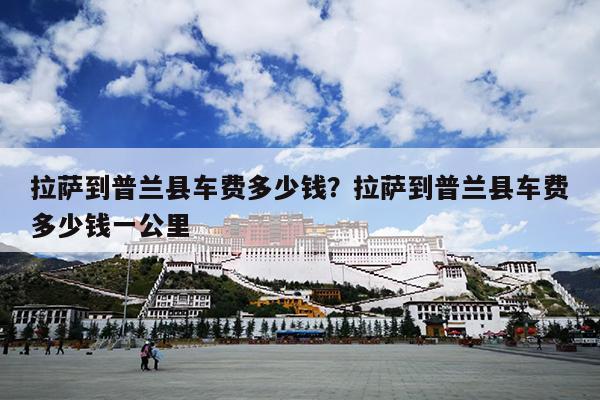 拉萨到普兰县车费多少钱？拉萨到普兰县车费多少钱一公里