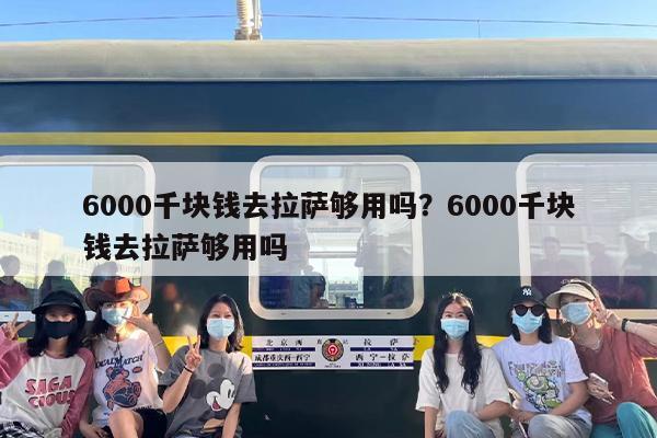 6000千块钱去拉萨够用吗？6000千块钱去拉萨够用吗