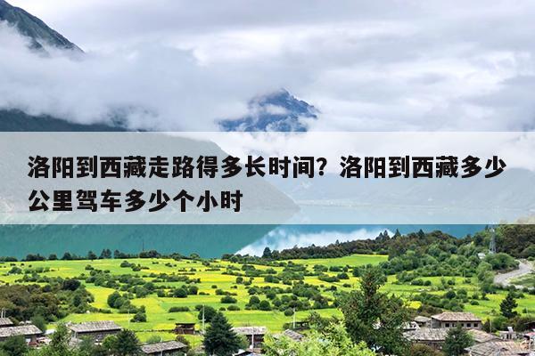 洛阳到西藏走路得多长时间？洛阳到西藏多少公里驾车多少个小时