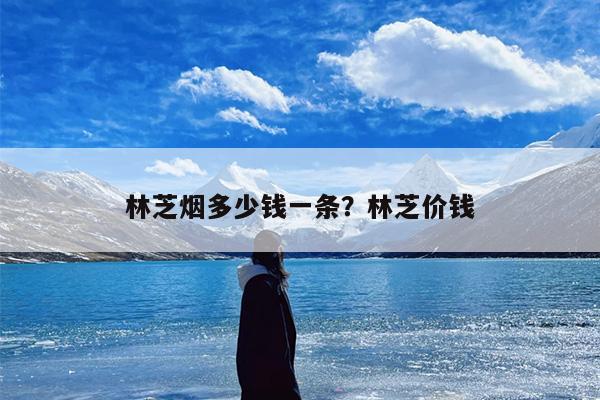 林芝烟多少钱一条？林芝价钱