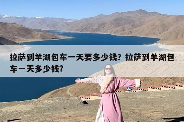 拉萨到羊湖包车一天要多少钱？拉萨到羊湖包车一天多少钱?