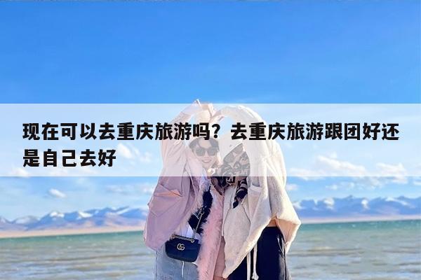 现在可以去重庆旅游吗？去重庆旅游跟团好还是自己去好