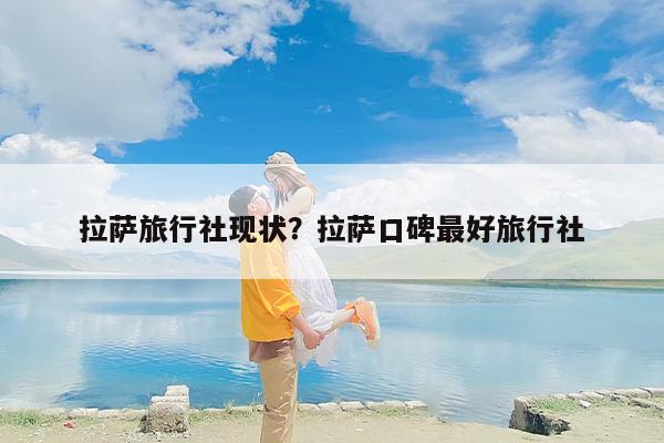 拉萨旅行社现状？拉萨口碑最好旅行社